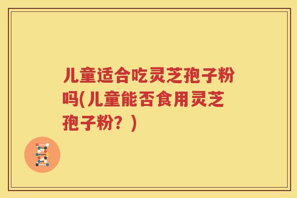 儿童适合吃灵芝孢子粉吗(儿童能否食用灵芝孢子粉？)