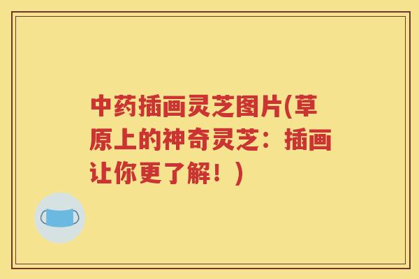 中药插画灵芝图片(草原上的神奇灵芝：插画让你更了解！)