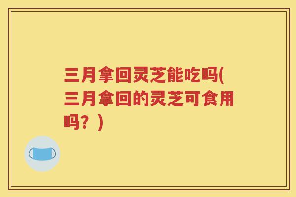 三月拿回灵芝能吃吗(三月拿回的灵芝可食用吗？)