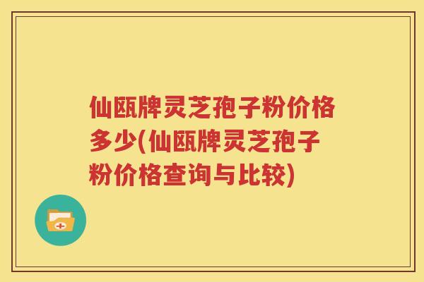 仙瓯牌灵芝孢子粉价格多少(仙瓯牌灵芝孢子粉价格查询与比较)