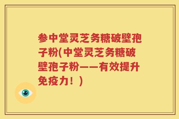 参中堂灵芝务糖破壁孢子粉(中堂灵芝务糖破壁孢子粉——有效提升免疫力！)