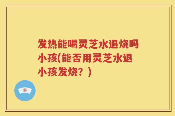 发热能喝灵芝水退烧吗小孩(能否用灵芝水退小孩发烧？)