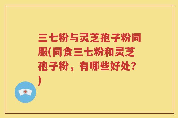 三七粉与灵芝孢子粉同服(同食三七粉和灵芝孢子粉，有哪些好处？)