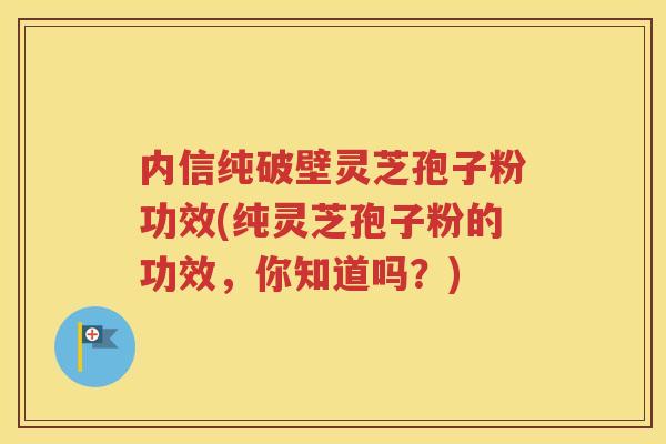 内信纯破壁灵芝孢子粉功效(纯灵芝孢子粉的功效，你知道吗？)