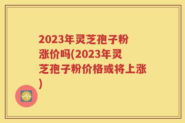 2023年灵芝孢子粉涨价吗(2023年灵芝孢子粉价格或将上涨)