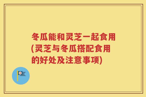 冬瓜能和灵芝一起食用(灵芝与冬瓜搭配食用的好处及注意事项)