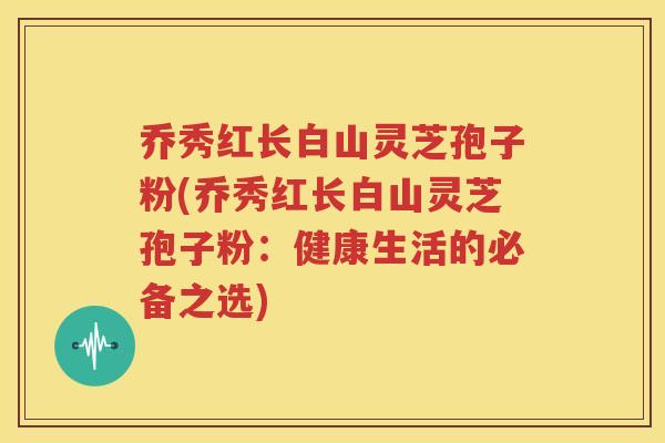 乔秀红长白山灵芝孢子粉(乔秀红长白山灵芝孢子粉：健康生活的必备之选)