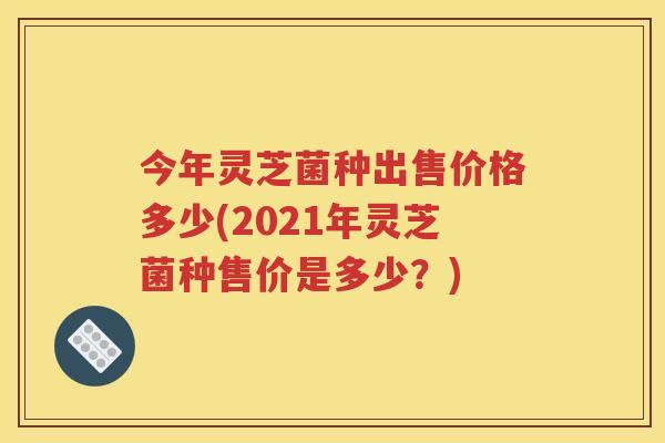 今年灵芝菌种出售价格多少(2021年灵芝菌种售价是多少？)