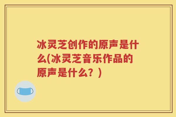 冰灵芝创作的原声是什么(冰灵芝音乐作品的原声是什么？)