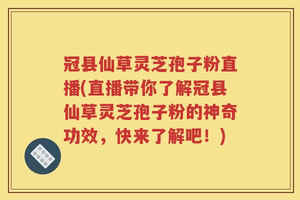 冠县仙草灵芝孢子粉直播(直播带你了解冠县仙草灵芝孢子粉的神奇功效，快来了解吧！)