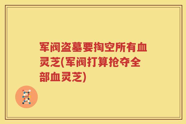 军阀盗墓要掏空所有血灵芝(军阀打算抢夺全部血灵芝)