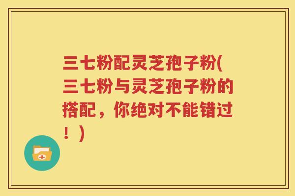 三七粉配灵芝孢子粉(三七粉与灵芝孢子粉的搭配，你绝对不能错过！)