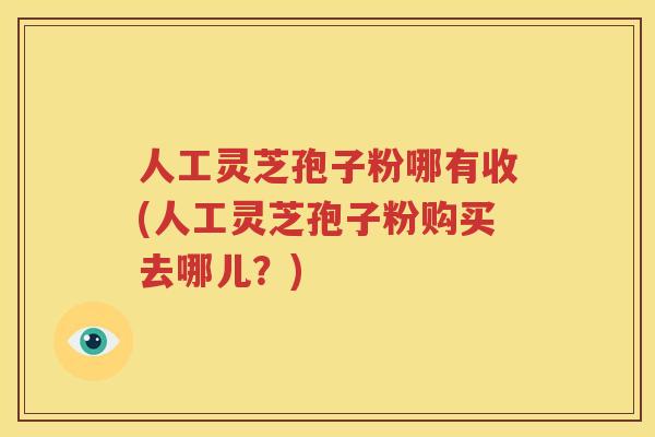人工灵芝孢子粉哪有收(人工灵芝孢子粉购买去哪儿？)