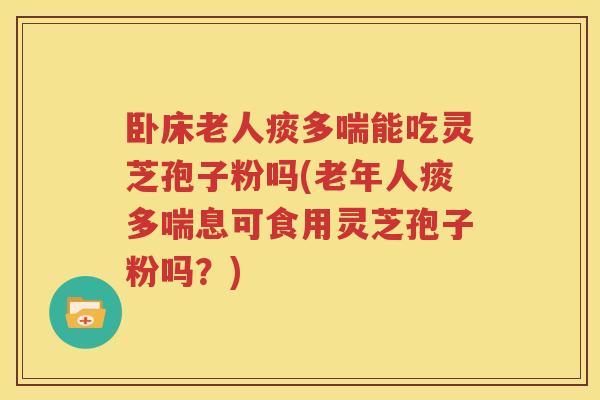 卧床老人痰多喘能吃灵芝孢子粉吗(老年人痰多喘息可食用灵芝孢子粉吗？)