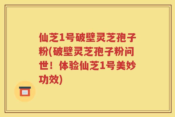 仙芝1号破壁灵芝孢子粉(破壁灵芝孢子粉问世！体验仙芝1号美妙功效)
