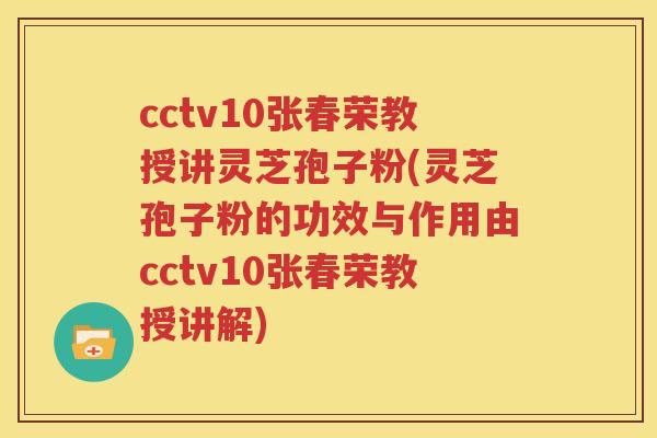 cctv10张春荣教授讲灵芝孢子粉(灵芝孢子粉的功效与作用由cctv10张春荣教授讲解)