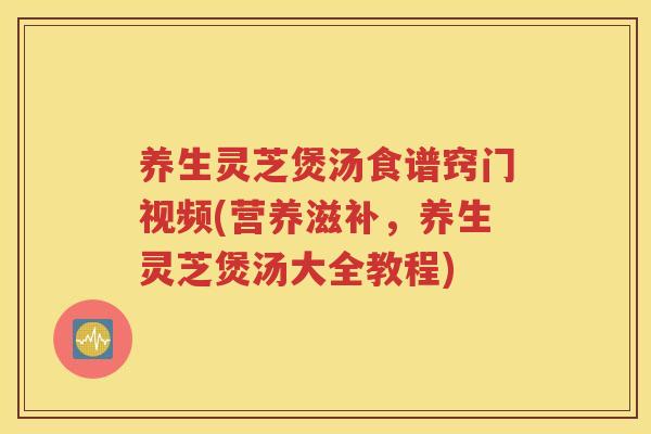 养生灵芝煲汤食谱窍门视频(营养滋补，养生灵芝煲汤大全教程)