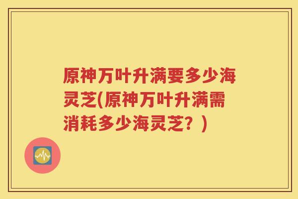 原神万叶升满要多少海灵芝(原神万叶升满需消耗多少海灵芝？)