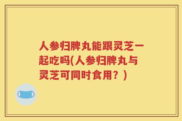 人参归脾丸能跟灵芝一起吃吗(人参归脾丸与灵芝可同时食用？)