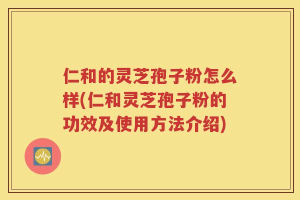 仁和的灵芝孢子粉怎么样(仁和灵芝孢子粉的功效及使用方法介绍)