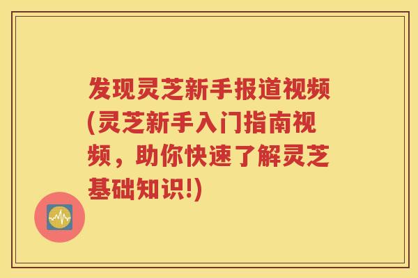 发现灵芝新手报道视频(灵芝新手入门指南视频，助你快速了解灵芝基础知识!)