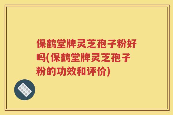 保鹤堂牌灵芝孢子粉好吗(保鹤堂牌灵芝孢子粉的功效和评价)