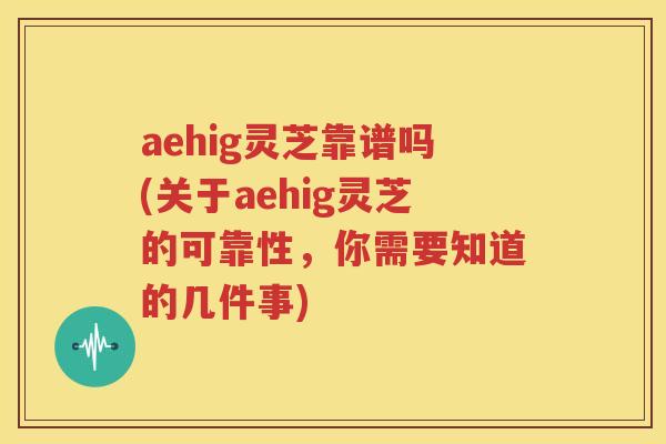 aehig灵芝靠谱吗(关于aehig灵芝的可靠性，你需要知道的几件事)