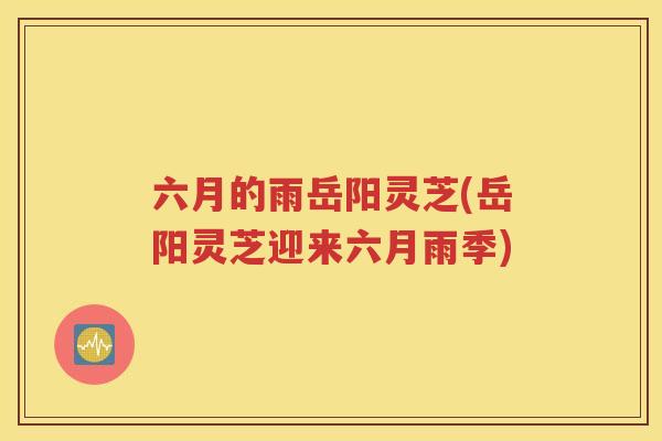 六月的雨岳阳灵芝(岳阳灵芝迎来六月雨季)