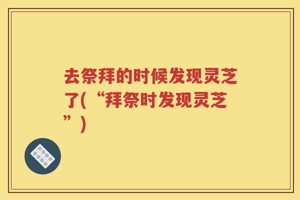 去祭拜的时候发现灵芝了(“拜祭时发现灵芝”)