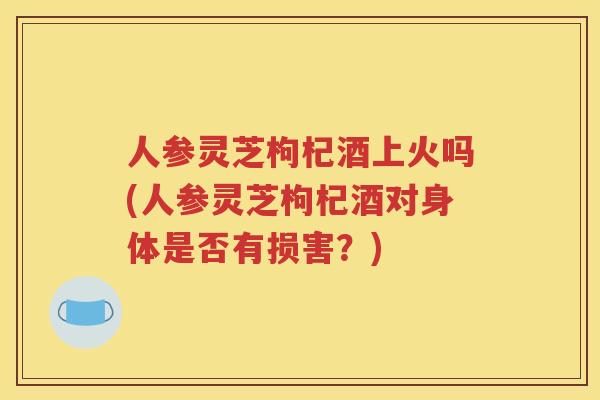 人参灵芝枸杞酒上火吗(人参灵芝枸杞酒对身体是否有损害？)