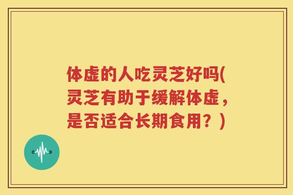体虚的人吃灵芝好吗(灵芝有助于缓解体虚，是否适合长期食用？)