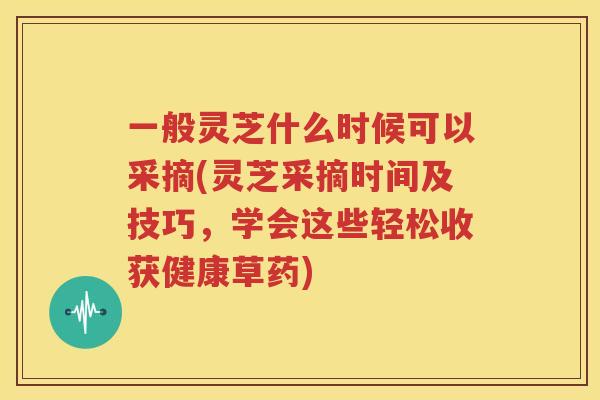 一般灵芝什么时候可以采摘(灵芝采摘时间及技巧，学会这些轻松收获健康草药)
