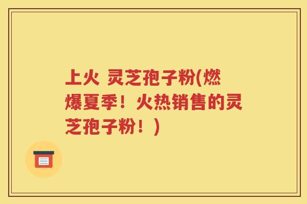 上火 灵芝孢子粉(燃爆夏季！火热销售的灵芝孢子粉！)