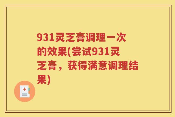 931灵芝膏调理一次的效果(尝试931灵芝膏，获得满意调理结果)