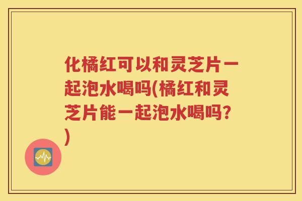 化橘红可以和灵芝片一起泡水喝吗(橘红和灵芝片能一起泡水喝吗？)