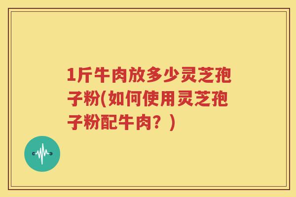 1斤牛肉放多少灵芝孢子粉(如何使用灵芝孢子粉配牛肉？)
