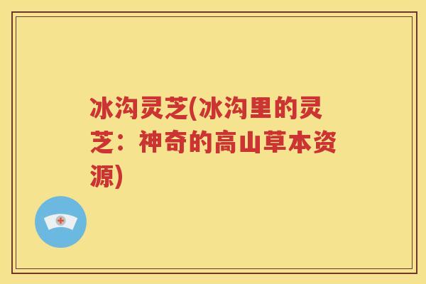 冰沟灵芝(冰沟里的灵芝：神奇的高山草本资源)