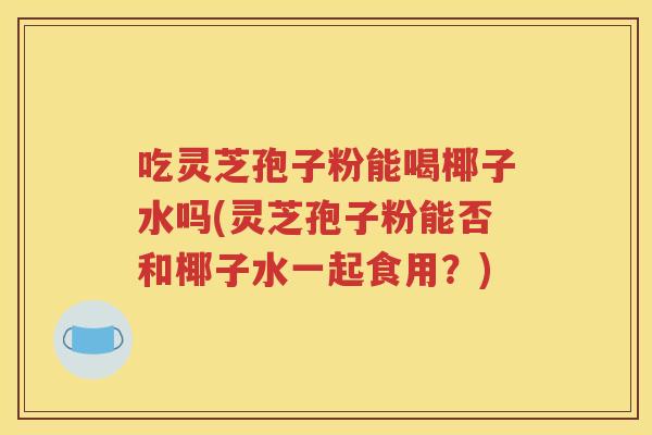 吃灵芝孢子粉能喝椰子水吗(灵芝孢子粉能否和椰子水一起食用？)