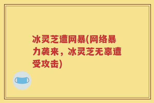 冰灵芝遭网暴(网络暴力袭来，冰灵芝无辜遭受攻击)