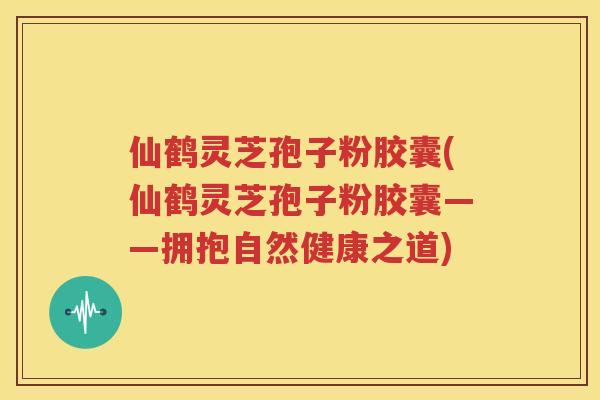 仙鹤灵芝孢子粉胶囊(仙鹤灵芝孢子粉胶囊——拥抱自然健康之道)