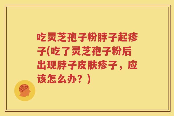 吃灵芝孢子粉脖子起疹子(吃了灵芝孢子粉后出现脖子皮肤疹子，应该怎么办？)