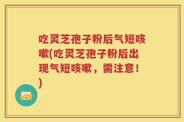 吃灵芝孢子粉后气短咳嗽(吃灵芝孢子粉后出现气短咳嗽，需注意！)