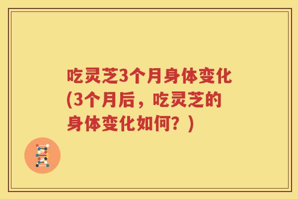吃灵芝3个月身体变化(3个月后，吃灵芝的身体变化如何？)
