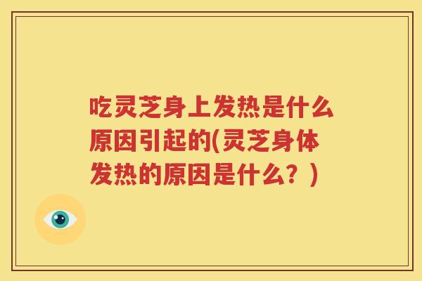 吃灵芝身上发热是什么原因引起的(灵芝身体发热的原因是什么？)