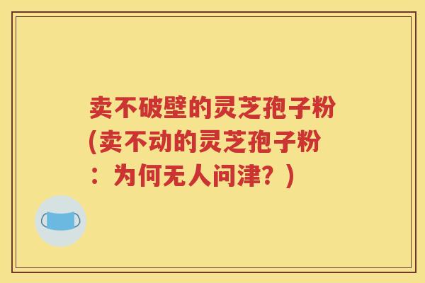 卖不破壁的灵芝孢子粉(卖不动的灵芝孢子粉：为何无人问津？)
