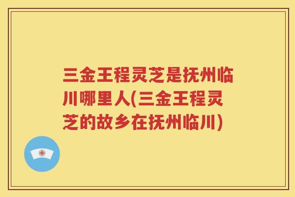 三金王程灵芝是抚州临川哪里人(三金王程灵芝的故乡在抚州临川)