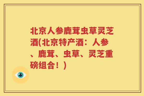 北京人参鹿茸虫草灵芝酒(北京特产酒：人参、鹿茸、虫草、灵芝重磅组合！)