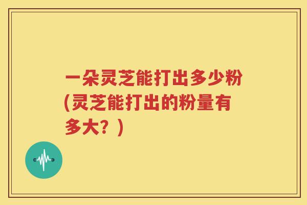 一朵灵芝能打出多少粉(灵芝能打出的粉量有多大？)