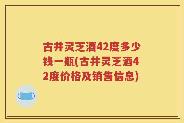 古井灵芝酒42度多少钱一瓶(古井灵芝酒42度价格及销售信息)