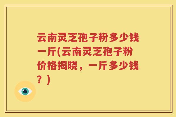 云南灵芝孢子粉多少钱一斤(云南灵芝孢子粉价格揭晓，一斤多少钱？)